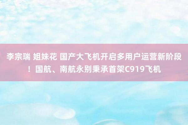 李宗瑞 姐妹花 国产大飞机开启多用户运营新阶段！国航、南航永别秉承首架C919飞机