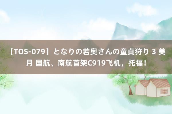 【TOS-079】となりの若奥さんの童貞狩り 3 美月 国航、南航首架C919飞机，托福！