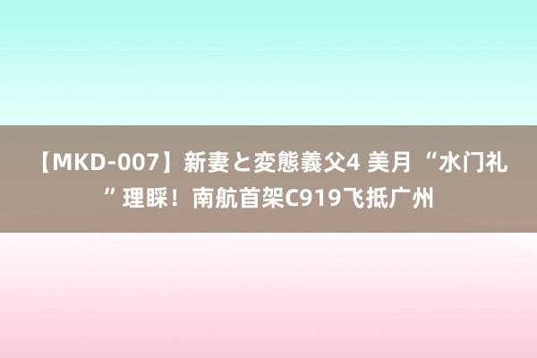 【MKD-007】新妻と変態義父4 美月 “水门礼”理睬！南航首架C919飞抵广州