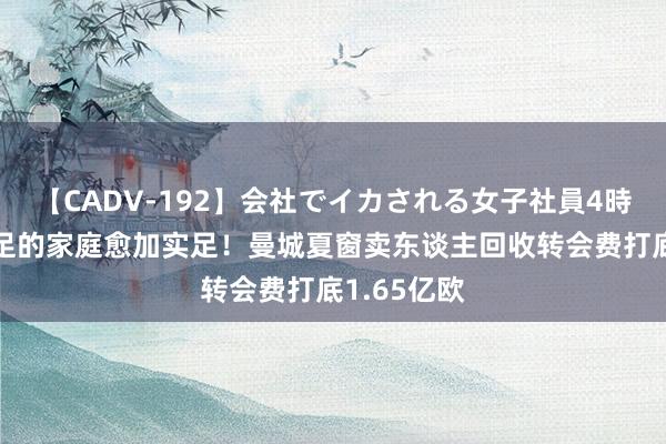 【CADV-192】会社でイカされる女子社員4時間 正本实足的家庭愈加实足！曼城夏窗卖东谈主回收转会费打底1.65亿欧