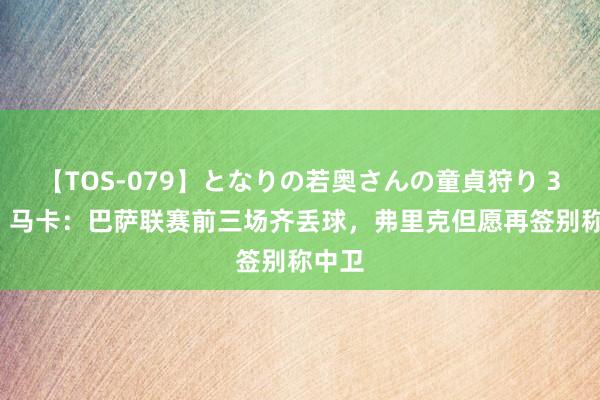 【TOS-079】となりの若奥さんの童貞狩り 3 美月 马卡：巴萨联赛前三场齐丢球，弗里克但愿再签别称中卫