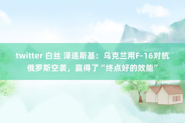 twitter 白丝 泽连斯基：乌克兰用F-16对抗俄罗斯空袭，赢得了“终点好的效能”