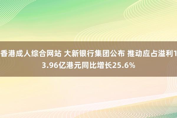 香港成人综合网站 大新银行集团公布 推动应占溢利13.96亿港元同比增长25.6%