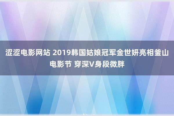 涩涩电影网站 2019韩国姑娘冠军金世妍亮相釜山电影节 穿深V身段微胖