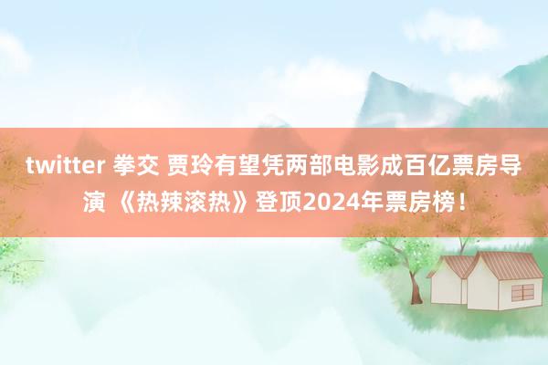 twitter 拳交 贾玲有望凭两部电影成百亿票房导演 《热辣滚热》登顶2024年票房榜！