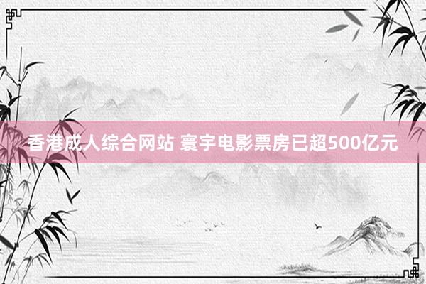 香港成人综合网站 寰宇电影票房已超500亿元