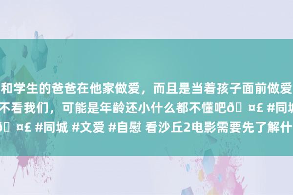 和学生的爸爸在他家做爱，而且是当着孩子面前做爱，太刺激了，孩子完全不看我们，可能是年龄还小什么都不懂吧🤣 #同城 #文爱 #自慰 看沙丘2电影需要先了解什么|世界|演义