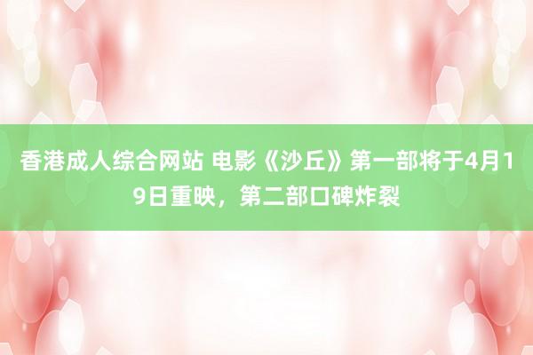 香港成人综合网站 电影《沙丘》第一部将于4月19日重映，第二部口碑炸裂