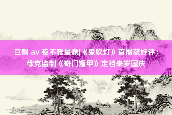 巨臀 av 夜不雅星象|《鬼吹灯》首播获好评；徐克监制《奇门遁甲》定档来岁国庆