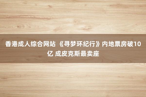 香港成人综合网站 《寻梦环纪行》内地票房破10亿 成皮克斯最卖座