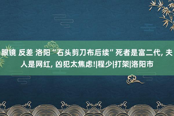 眼镜 反差 洛阳“石头剪刀布后续”死者是富二代， 夫人是网红， 凶犯太焦虑!|程少|打架|洛阳市