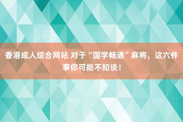 香港成人综合网站 对于“国学畅通”麻将，这六件事你可能不知谈！