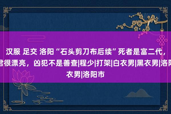 汉服 足交 洛阳“石头剪刀布后续”死者是富二代，细君很漂亮，凶犯不是善查|程少|打架|白衣男|黑衣男|洛阳市