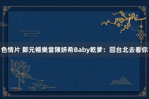 色情片 鄭元暢樂當陳妍希Baby乾爹：回台北去看你