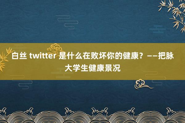 白丝 twitter 是什么在败坏你的健康？——把脉大学生健康景况