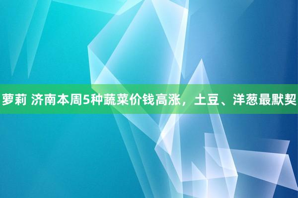 萝莉 济南本周5种蔬菜价钱高涨，土豆、洋葱最默契