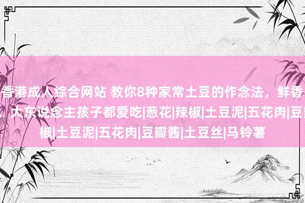 香港成人综合网站 教你8种家常土豆的作念法，鲜香入味，厚味又下饭，大东说念主孩子都爱吃|葱花|辣椒|土豆泥|五花肉|豆瓣酱|土豆丝|马铃薯