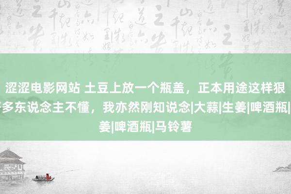 涩涩电影网站 土豆上放一个瓶盖，正本用途这样狠恶！好多东说念主不懂，我亦然刚知说念|大蒜|生姜|啤酒瓶|马铃薯