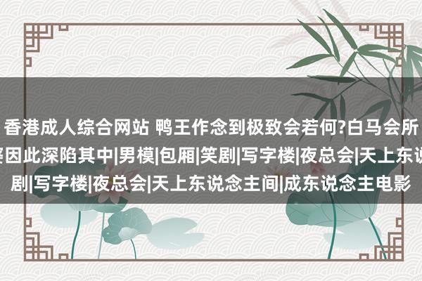 香港成人综合网站 鸭王作念到极致会若何?白马会所告诉你谜底，多量富婆因此深陷其中|男模|包厢|笑剧|写字楼|夜总会|天上东说念主间|成东说念主电影