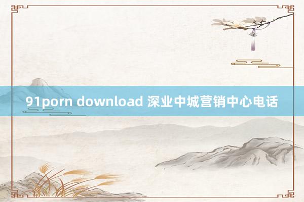 91porn download 深业中城营销中心电话