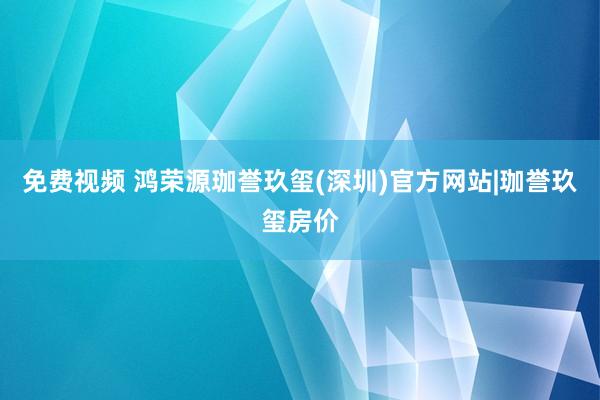 免费视频 鸿荣源珈誉玖玺(深圳)官方网站|珈誉玖玺房价