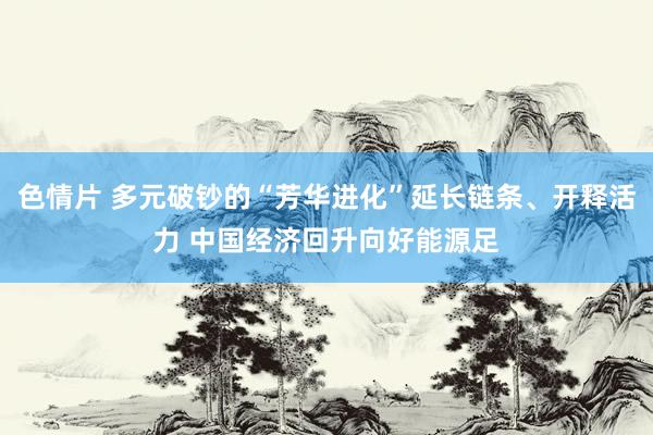 色情片 多元破钞的“芳华进化”延长链条、开释活力 中国经济回升向好能源足