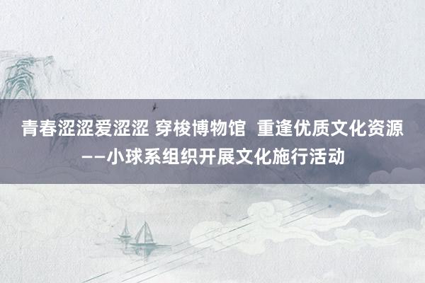 青春涩涩爱涩涩 穿梭博物馆  重逢优质文化资源——小球系组织开展文化施行活动