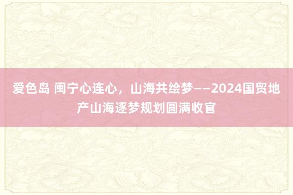 爱色岛 闽宁心连心，山海共绘梦——2024国贸地产山海逐梦规划圆满收官