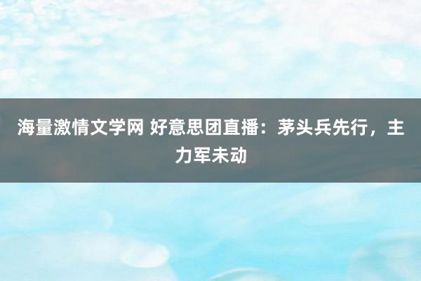 海量激情文学网 好意思团直播：茅头兵先行，主力军未动