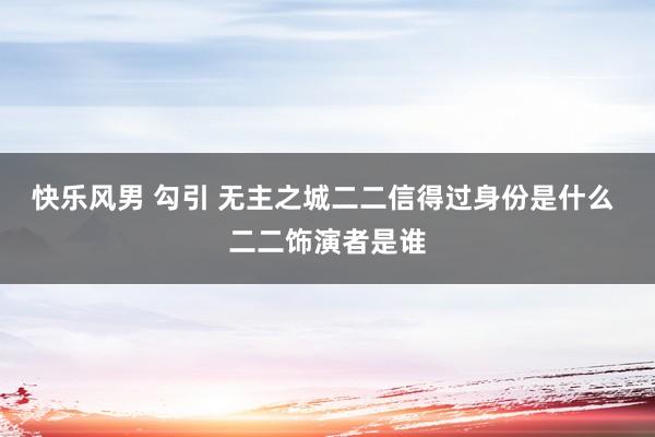 快乐风男 勾引 无主之城二二信得过身份是什么 二二饰演者是谁