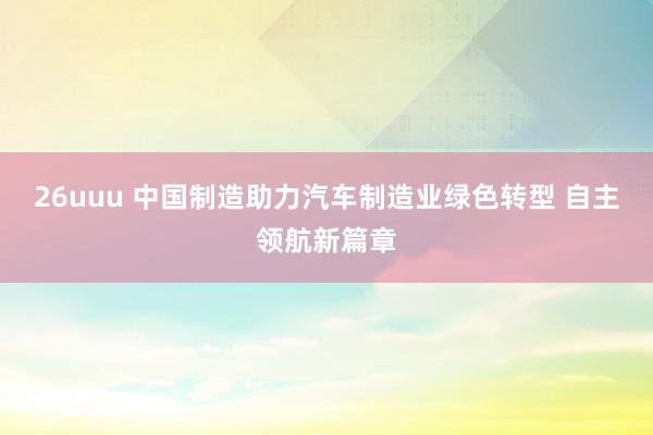 26uuu 中国制造助力汽车制造业绿色转型 自主领航新篇章