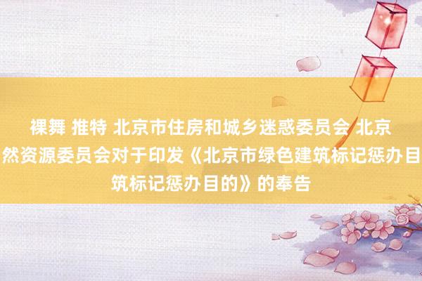 裸舞 推特 北京市住房和城乡迷惑委员会 北京市策画和当然资源委员会对于印发《北京市绿色建筑标记惩办目的》的奉告