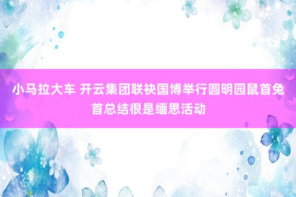 小马拉大车 开云集团联袂国博举行圆明园鼠首兔首总结很是缅思活动