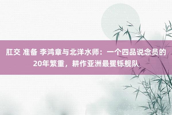 肛交 准备 李鸿章与北洋水师：一个四品说念员的20年繁重，耕作亚洲最矍铄舰队