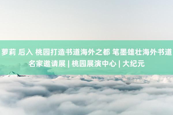 萝莉 后入 桃园打造书道海外之都 笔墨雄壮海外书道名家邀请展 | 桃园展演中心 | 大纪元